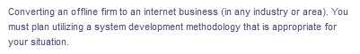 Converting an offline firm to an internet business (in any industry or area). You
must plan utilizing a system development methodology that is appropriate for
your situation.
