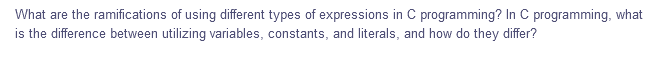 What are the ramifications of using different types of expressions in C programming? In C programming, what
is the difference between utilizing variables, constants, and literals, and how do they differ?
