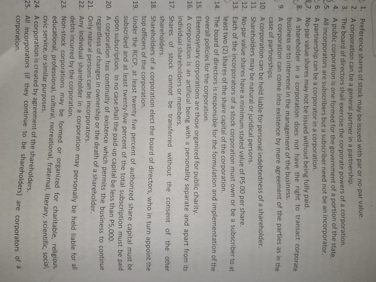 Preference shares of stock may be issued with par or no-par value.
2. A corporation can be a general partner in a partnership.
-3. The board of directors shall exercise the corporate powers of a corporation.
- 4. A public corporation is one formed for the government of a portion of the state.
5. All incorporators are subscribers but a subscriber need not be an incorporator.
2 6. A partnership can be a corporator in a corporation.
7. No-par value shares may not be issued without being fully paid.
A shareholder in a corporation does not have the right to transact corporate
business or to intervene in the management of the business.
9. A corporation can come into existence by mere agreement of the parties as in the
case of partnerships.
2 1.
8.
10. A corporation can be held liable for personal indebtedness of a shareholder.
11. Shareholders may be natural or juridical persons.
12. No-par value shares have a minimum stated value of P5.00 per share.
13. Each of the incorporators of a stock corporation must own or be a subscriber to at
least two (2) shares of the share capital of the corporation.
14. The board of directors is responsible for the formulation and implementation of the
overall policies for the corporation.
15. Eleemosynary corporations are those organized for public charity.
16. A corporation is an artificial being with a personality separate and apart from its
individual shareholders or members.
17. Shares of stock cannot be transferred without the consent of the other
shareholders.
18. Shareholders of a corporation elect the board of directors, who in turn appoint the
top officers of the corporation.
19. Under the RCCP, at least twenty five percent of authorized share capital must be
subscribed and at least twenty-five percent of the total subscription must be paid
upon subscription. In no case shall the paid-up capital be less than P5,000.
20. A corporation has continuity of existence which permits the business to continue
regardless of changes in ownership or the death of a shareholder.
21. Only natural persons can be incorporators.
22. Any individual shareholder in a corporation may personally be held liable for all
debts incurred by the corporation.
23. Non-stock corporations may be formed or organized for charitable, religious,
educational, professional, cultural, recreational, fraternal, literary, scientific, social,
civic service, or similar purposes.
24. A corporation is created by agreement of the shareholders.
25. All incorporators (if they continue to be shareholders) are corporators of a
corporation.
