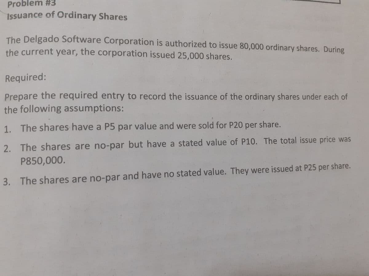 Issuance of Ordinary Shares
Problem #3
The Delgado Software Corporation is authorized to issue 80,000 ordinary shares. During
the current year, the corporation issued 25,000 shares.
Required:
Prepare the required entry to record the issuance of the ordinary shares under each of
the following assumptions:
1. The shares have a P5 par value and were sold for P20 per share.
2. The shares are no-par but have a stated value of P10. The total issue price was
P850,000.
3. The shares are no-par and have no stated value. They were issued at P25 per share.
