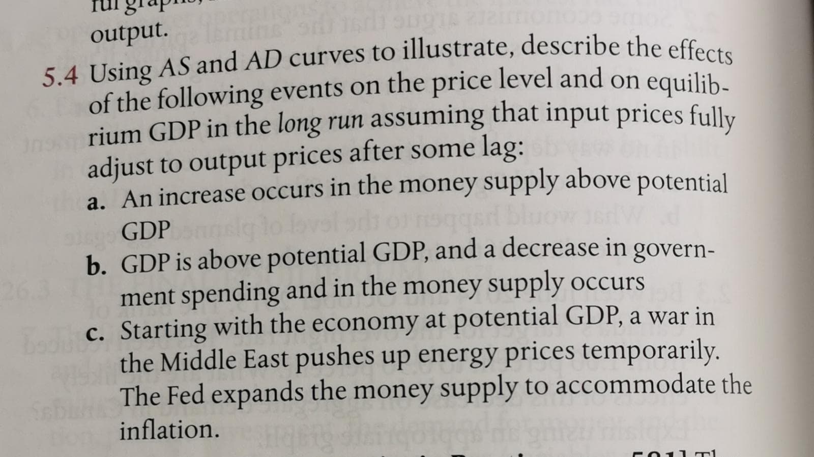 5.4 Using AS and AD curves to illustrate, describe the effects
of the following events on the price level and on equilih-
rium GDP in the long run assuming that input prices fully
adjust to output prices after some lag:
a. An increase occurs in the money supply above potential
GDP
b. GDP is above potential GDP, and a decrease in govern-
ment spending and in the money supply occurs
c. Starting with the economy at potential GDP, a war in
the Middle East pushes up energy prices temporarily.
The Fed expands the money supply to accommodate the
inflation.
