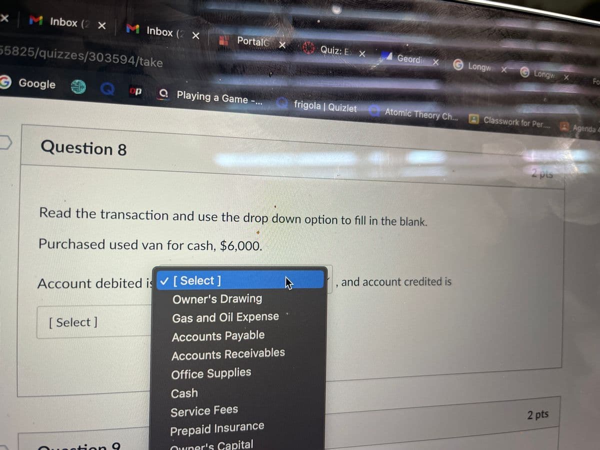 X
M Inbox (2 X
55825/quizzes/303594/take
G Google 9 Q op
M Inbox (2 X
Question 8
[ Select]
Account debited is ✔ [ Select]
tion 9
Portal X
A
Playing a Game -
Read the transaction and use the drop down option to fill in the blank.
Purchased used van for cash, $6,000.
Owner's Drawing
Gas and Oil Expense
Accounts Payable
Accounts Receivables
Quiz: E X
Office Supplies
Cash
Service Fees
Prepaid Insurance
Owner's Capital
Geordi X
frigola | Quizlet Atomic Theory Ch...
and account credited is
Longwe X
Longw X Fo
A Classwork for Per.....
2 pis
2
2 pts
Agenda 4