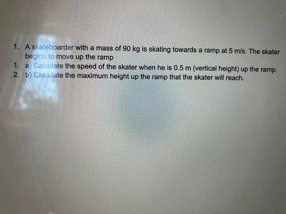 1. A skateboarder with a mass of 90 kg is skating towards a ramp at 5 m/s. The skater
begins to move up the ramp
1. a) Calculate the speed of the skater when he is 0.5 m (vertical height) up the ramp.
2. b) Calculate the maximum height up the ramp that the skater will reach.