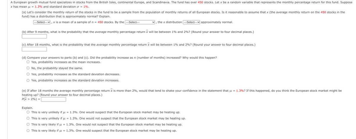 A European growth mutual fund specializes in stocks from the British Isles, continental Europe, and Scandinavia. The fund has over 450 stocks. Let x be a random variable that represents the monthly percentage return for this fund. Suppose
x has mean u = 1.3% and standard deviation o = 1%.
(a) Let's consider the monthly return of the stocks in the fund to be a sample from the population of monthly returns of all European stocks. Is it reasonable to assume that x (the average monthly return on the 450 stocks in the
fund) has a distribution that is approximately normal? Explain.
--Select---v, x is a mean of a sample of n = 450 stocks. By the ---Select---
v, the x distribution ---Select--- approximately normal.
(b) After 9 months, what is the probability that the average monthly percentage return x will be between 1% and 2%? (Round your answer to four decimal places.)
(c) After 18 months, what is the probability that the average monthly percentage return x will be between 1% and 2%? (Round your answer to four decimal places.)
(d) Compare your answers to parts (b) and (c). Did the probability increase as n (number of months) increased? Why would this happen?
O Yes, probability increases as the mean increases.
O No, the probability stayed the same.
O Yes, probability increases as the standard deviation decreases.
O Yes, probability increases as the standard deviation increases.
(e) If after 18 months the average monthly percentage return x is more than 2%, would that tend to shake your confidence in the statement that u = 1.3%? If this happened, do you think the European stock market might be
heating up? (Round your answer to four decimal places.)
P(x > 2%) =
Explain.
O This is very unlikely if u = 1.3%. One would suspect that the European stock market may be heating up.
O This is very unlikely if u = 1.3%. One would not suspect that the European stock market may be heating up.
O This is very likely if u = 1.3%. One would not suspect that the European stock market may be heating up.
O This is very likely if u = 1.3%. One would suspect that the European stock market may be heating up.
