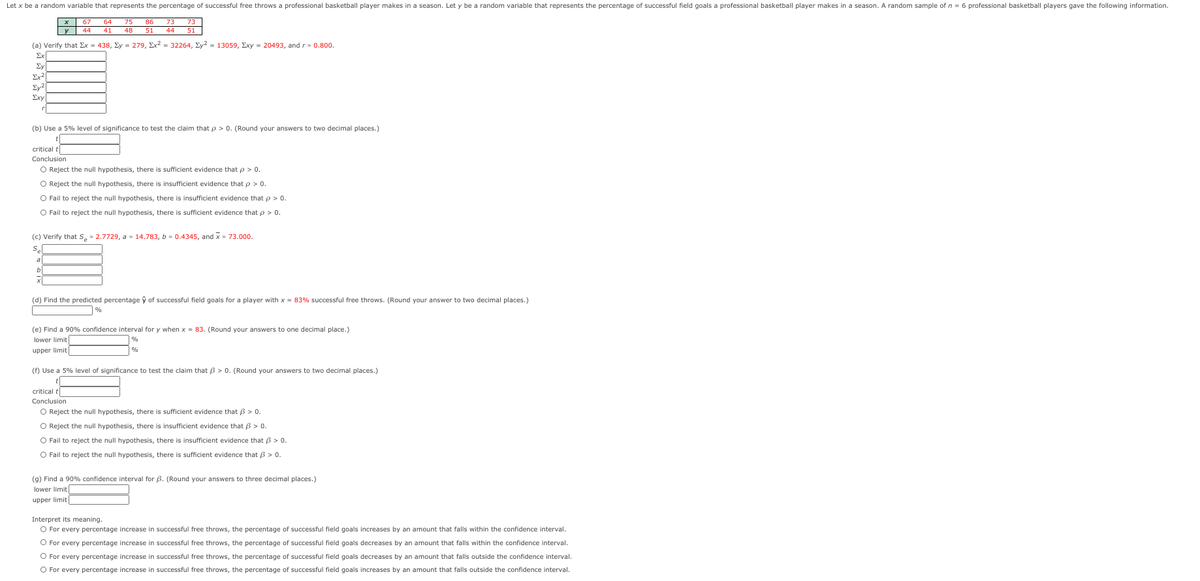 Let x be a random variable that represents the percentage of successful free throws a professional basketball player makes in a season. Let y be a random variable that represents the percentage of successful field goals a professional basketball player makes in a season. A random sample of n = 6 professional basketball players gave the following information.
67
64
75
86
73
73
y
44
41
48
51
44
51
(a) Verify that Ex = 438, Ey = 279, Ex2 = 32264, Ey2 = 13059, Exy = 20493, and r= 0.800.
Σχ
ΣΥ
Ex2
Ey2
Exy
(b) Use a 5% level of significance to test the claim that p > 0. (Round your answers to two decimal places.)
critical t
Conclusion
O Reject the null hypothesis, there is sufficient evidence that p > 0.
O Reject the null hypothesis, there is insufficient evidence that p > 0.
O Fail to reject the null hypothesis, there is insufficient evidence that p > 0.
O Fail to reject the null hypothesis, there is sufficient evidence that p > 0.
(c) Verify that S, 2.7729, a - 14.783, b = 0.4345, and x = 73.000.
a
b
(d) Find the predicted percentage ý of successful field goals for a player with x = 83% successful free throws. (Round your answer to two decimal places.)
%
(e) Find a 90% confidence interval for y when x = 83. (Round your answers to one decimal place.)
lower limit
upper limit
%
%
(f) Use a 5% level of significance to test the claim that B > 0. (Round your answers to two decimal places.)
critical t
Conclusion
O Reject the null hypothesis, there is sufficient evidence that B > 0.
O Reject the null hypothesis, there is insufficient evidence that ß > 0.
O Fail to reject the null hypothesis, there is insufficient evidence that B > 0.
O Fail to reject the null hypothesis, there is sufficient evidence that B > 0.
(9) Find a 90% confidence interval for B. (Round your answers to three decimal places.)
lower limit
upper limit
Interpret its meaning.
O For every percentage increase in successful free throws, the percentage of successful field goals increases by an amount that falls within the confidence interval.
O For every percentage increase in successful free throws, the percentage of successful field goals decreases by an amount that falls within the confidence interval.
O For every percentage increase in successful free throws, the percentage of successful field goals decreases by an amount that falls outside the confidence interval.
O For every percentage increase in successful free throws, the percentage of successful field goals increases by an amount that falls outside the confidence interval.
