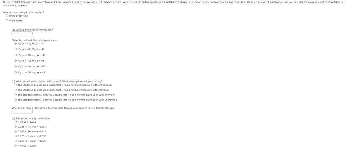 The Nero Match Company sells matchboxes that are supposed to have an average of 40 matches per box, with o = 10. A random sample of 94 matchboxes shows the average number of matches per box to be 42.7. Using a 1% level of significance, can you say that the average number of matches per
box is more than 40?
What are we testing in this problem?
O single proportion
O single mean
(a) What is the level of significance?
State the null and alternate hypotheses.
O Họ: p = 40; H1: p > 40
O Ho: p = 40; H: p < 40
Ο Ho: μ -40; H1: μ < 40
O Họ: p = 40; H: p + 40
Ο Hρ: μ - 40; H1: μ > 40
Ο Ho: μ -40; H1: μ + 40
(b) What sampling distribution will you use? What assumptions are you making?
O The Student's t, since we assume that x has a normal distribution with unknown o.
O The Student's t, since we assume that x has a normal distribution with known o.
O The standard normal, since we assume that x has a normal distribution with known o.
O The standard normal, since we assume that x has a normal distribution with unknown o.
What is the value of the sample test statistic? (Round your answer to two decimal places.)
(c) Find (or estimate) the P-value,
O P-value > 0,250
O 0.125 < P-value < 0.250
O 0.050 < P-value < 0.125
O 0.025 < P-value < 0.050
O 0.005 < P-value < 0.025
O P-value < 0.005
