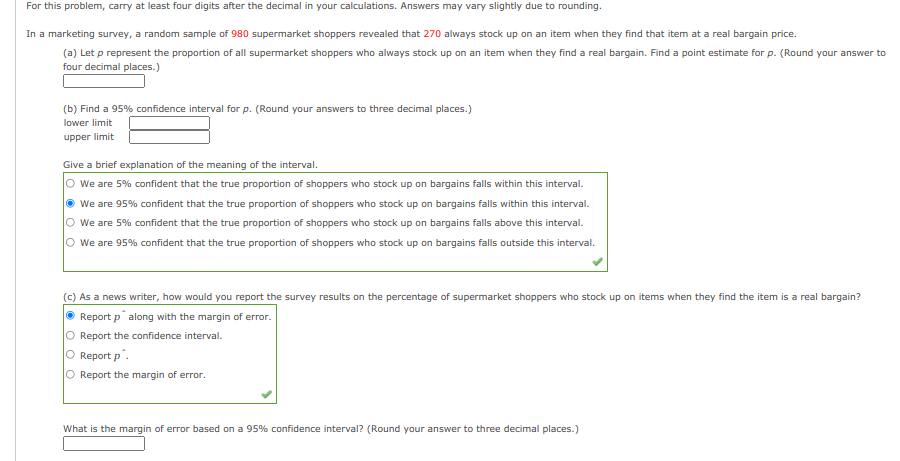 For this problem, carry at least four digits after the decimal in your calculations. Answers may vary slightly due to rounding.
In a marketing survey, a random sample of 980 supermarket shoppers revealed that 270 always stock up on an item when they find that item at a real bargain price.
(a) Let p represent the proportion of all supermarket shoppers who always stock up on an item when they find a real bargain. Find a point estimate for p. (Round your answer to
four decimal places.)
(b) Find a 95% confidence interval for p. (Round your answers to three decimal places.)
lower limit
upper limit
Give a brief explanation of the meaning of the interval.
O we are 5% confident that the true proportion of shoppers who stock up on bargains falls within this interval.
• We are 95% confident that the true proportion of shoppers who stock up on bargains falls within this interval.
O we are 5% confident that the true proportion of shoppers who stock up on bargains falls above this interval.
We are 95% confident that the true proportion of shoppers who stock up on bargains falls outside this interval.
(c) As a news writer, how would you report the survey results on the percentage of supermarket shoppers who stock up on items when they find the item is a real bargain?
O Report p along with the margin of error.
O Report the confidence interval.
O Report p.
Report the margin of error.
What is the margin of error based on a 95% confidence interval? (Round your answer to three decimal places.)
