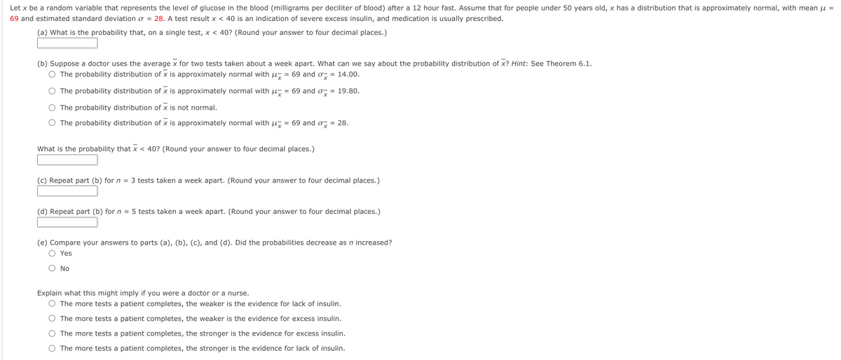 Let x be a random variable that represents the level of glucose in the blood (milligrams per deciliter of blood) after a 12 hour fast. Assume that for people under 50 years old, x has a distribution that is approximately normal, with mean u =
69 and estimated standard deviation o = 28. A test result x < 40 is an indication of severe excess insulin, and medication is usually prescribed.
(a) What is the probability that, on a single test, x < 40? (Round your answer to four decimal places.)
(b) Suppose a doctor uses the average x for two tests taken about a week apart. What can we say about the probability distribution of x? Hint: See Theorem 6.1.
O The probability distribution of x is approximately normal with u, = 69 and o, = 14.00.
O The probability distribution of x is approximately normal with u, = 69 and o, = 19.80.
O The probability distribution of x is not normal.
O The probability distribution of x is approximately normal with u, = 69 and o, = 28.
What is the probability that x < 40? (Round your answer to four decimal places.)
(c) Repeat part (b) for n = 3 tests taken a week apart. (Round your answer to four decimal places.)
(d) Repeat part (b) for n = 5 tests taken a week apart. (Round your answer to four decimal places.)
(e) Compare your answers to parts (a), (b), (c), and (d). Did the probabilities decrease as n increased?
O Yes
O No
Explain what this might imply if you were a doctor or a nurse.
O The more tests a patient completes, the weaker is the evidence for lack of insulin.
O The more tests a patient completes, the weaker is the evidence for excess insulin.
O The more tests a patient completes, the stronger is the evidence for excess insulin.
O The more tests a patient completes, the stronger is the evidence for lack of insulin.
