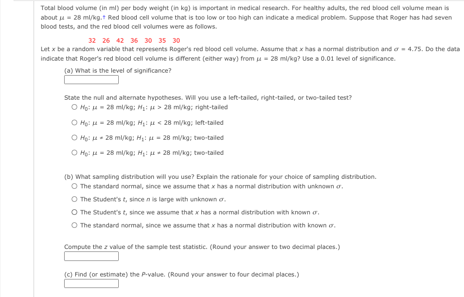 Total blood volume (in ml) per body weight (in kg) is important in medical research. For healthy adults, the red blood cell volume mean is
about u = 28 ml/kg.t Red blood cell volume that is too low or too high can indicate a medical problem. Suppose that Roger has had seven
blood tests, and the red blood cell volumes were as follows.
32 26 42 36 30 35 30
Let x be a random variable that represents Roger's red blood cell volume. Assume that x has a normal distribution and o = 4.75. Do the data
indicate that Roger's red blood cell volume is different (either way) from Lµ = 28 ml/kg? Use a 0.01 level of significance.
(a) What is the level of significance?
State the null and alternate hypotheses. Will you use a left-tailed, right-tailed, or two-tailed test?
O Ho: H = 28 ml/kg; H1: µ > 28 ml/kg; right-tailed
O Ho: u = 28 ml/kg; H1: µ < 28 ml/kg; left-tailed
O Ho: u * 28 ml/kg; H1: µ = 28 ml/kg; two-tailed
O Ho: H = 28 ml/kg; H1: µ * 28 ml/kg; two-tailed
(b) What sampling distribution will you use? Explain the rationale for your choice of sampling distribution.
O The standard normal, since we assume that x has a normal distribution with unknown o.
O The Student's t, since n is large with unknown o.
O The Student's t, since we assume that x has a normal distribution with known o.
O The standard normal, since we assume that x has a normal distribution with known o.
Compute the z value of the sample test statistic. (Round your answer to two decimal places.)
(c) Find (or estimate) the P-value. (Round your answer to four decimal places.)
