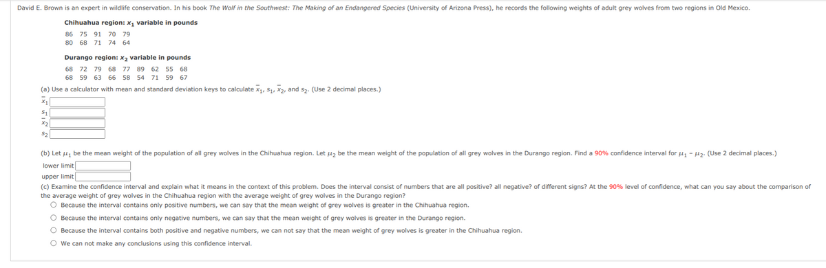 David E. Brown is an expert in wildlife conservation. In his book The Wolf in the Southwest: The Making of an Endangered Species (University of Arizona Press), he records the following weights of adult grey wolves from two regions in Old Mexico.
Chihuahua region: x, variable in pounds
86 75 91 70 79
80 68 71 74 64
Durango region: x2 variable in pounds
68 72 79 68 77 89 62 55 68
68 59 63 66 58 54 71 59 67
(a) Use a calculator with mean and standard deviation keys to calculate x1, S1, X2, and s3. (Use 2 decimal places.)
X1
X2
S2
(b) Let uj be the mean weight of the population of all grey wolves in the Chihuahua region. Let µz be the mean weight of the population of all grey wolves in the Durango region. Find a 90% confidence interval for u - µ2. (Use 2 decimal places.)
lower limit
upper limit
(c) Examine the confidence interval and explain what it means in the context of this problem. Does the interval consist of numbers that are all positive? all negative? of different signs? At the 90% level of confidence, what can you say about the comparison of
the average weight of grey wolves in the Chihuahua region with the average weight of grey wolves in the Durango region?
O Because the interval contains only positive numbers, we can say that the mean weight of grey wolves is greater in the Chihuahua region.
O Because the interval contains only negative numbers, we can say that the mean weight of grey wolves is greater in the Durango region.
O Because the interval contains both positive and negative numbers, we can not say that the mean weight of grey wolves is greater in the Chihuahua region.
O we can not make any conclusions using this confidence interval.
