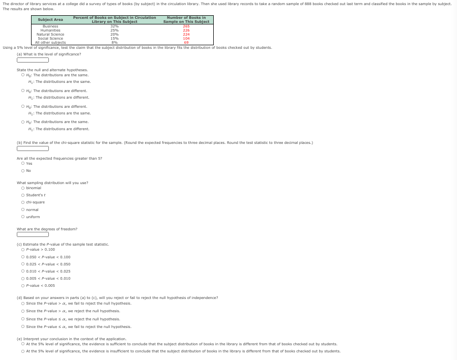 The director of library services at a college did a survey of types of books (by subject) in the circulation library- Then she used library records to take a random sample of 888 books checked out last term and classified the books in the sample by subject.
The results are shown below.
Percent of Books on Subject in Circulation
Library on This Subject
32%
Number of Books in
Sample on This Subject
265
Subject Area
Business
Humanities
25%
20%
226
Natural Science
Social Science
224
15%
104
All other subjects
69
Using a 5% level of significance, test the daim that the subject distribution of books in the library fits the distribution of books checked out by students.
(a) What is the level of significance?
State the null and alternate hypotheses.
O Hg: The distributions are the same.
H: The distributions are the same.
O Hg: The distributions are different.
H: The distributions are different.
O Hg: The distributions are different.
H: The distributions are the same.
O Hg: The distributions are the same.
H: The distributions are different.
(b) Find the value of the chi-square statistic for the sample. (Round the expected frequencies to three decimal places. Round the test statistic to three decimal places.)
Are all the expected frequencies greater than 57
O Yes
O No
What sampling distribution will you use?
O binomial
O Student's t
O chi-square
O normal
O uniform
What are the degrees of freedom?
(C) Estimate the P-value of the sample test statistic.
O P-value > 0.100
O 0.050 < P-value < 0.100
O D.025 < P-value < 0.050
O 0.010 < P-value < 0.025
O D.005 < Pvalue < 0.010
O P-value < 0.005
(d) Based on your answers in parts (a) to (c), will you reject or fail to reject the null hypothesis of independence?
O Since the P-value > a, we fall to reject the null hypothesis.
O Since the P-value > a, we reject the null hypothesis.
O Since the P-value sa, we reject the null hypothesis.
O Since the P-value sa, we fall to reject the null hypothesis.
(e) Interpret your condusion in the context of the application.
O At the 5% level of significance, the evidence is sufficient to condude that the subject distribution of books in the library is different from that of books checked out by students.
O At the 5% level of significance, the evidence is insufficient to conclude that the subject distribution of books in the library is different from that of books checked out by students.
