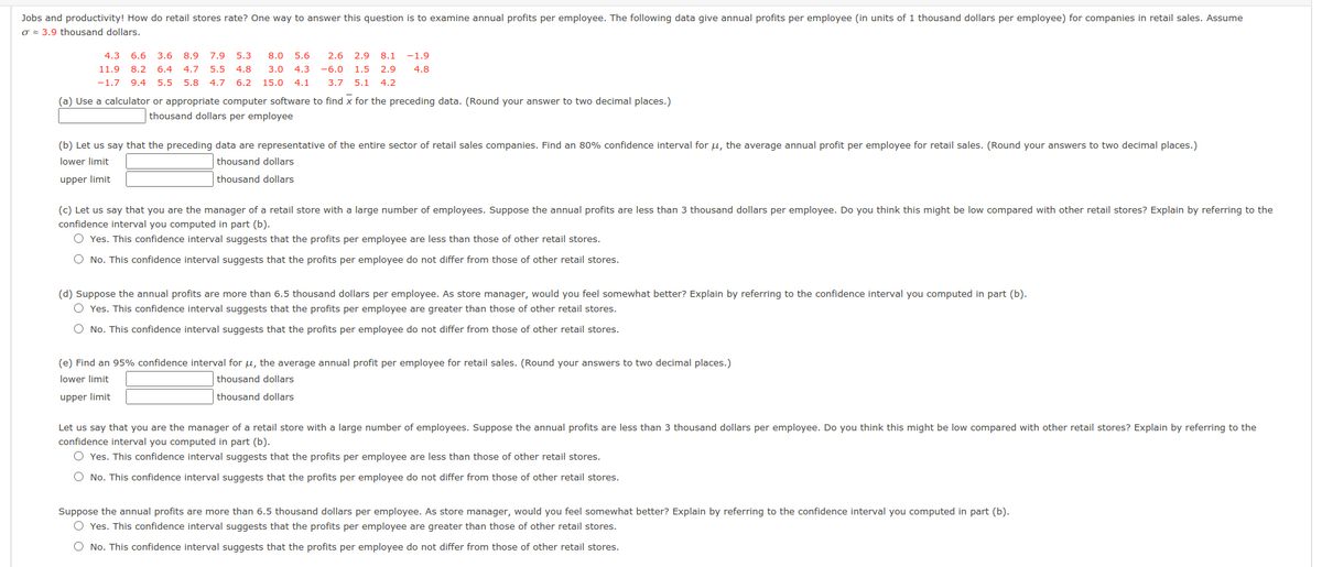 Jobs and productivity! How do retail stores rate? One way to answer this question is to examine annual profits per employee. The following data give annual profits per employee (in units of 1 thousand dollars per employee) for companies in retail sales. Assume
o = 3.9 thousand dollars.
4.3
6.6
3.6 8.9
7.9
5.3
8.0
5.6
2.6 2.9 8.1
-1.9
11.9
8.2
6.4
4.7 5.5
4.8
3.0
4.3
-6.0 1.5
2.9
4.8
-1.7 9.4
5.5 5.8 4.7
6.2
15.0
4.1
3.7 5.1 4.2
(a) Use a calculator or appropriate computer software to find x for the preceding data. (Round your answer to two decimal places.)
thousand dollars per employee
(b) Let us say that the preceding data are representative of the entire sector of retail sales companies. Find an 80% confidence interval for µ, the average annual profit per employee for retail sales. (Round your answers to two decimal places.)
lower limit
thousand dollars
upper limit
thousand dollars
(c) Let us say that you are the manager of a retail store with a large number of employees. Suppose the annual profits are less than 3 thousand dollars per employee. Do you think this might be low compared with other retail stores? Explain by referring to the
confidence interval you computed in part (b).
O Yes. This confidence interval suggests that the profits per employee are less than those of other retail stores.
O No. This confidence interval suggests that the profits per employee do not differ from those of other retail stores.
(d) Suppose the annual profits are more than 6.5 thousand dollars per employee. As store manager, would you feel somewhat better? Explain by referring to the confidence interval you computed in part (b).
O Yes. This confidence interval suggests that the profits per employee are greater than those of other retail stores.
No. This
fider
interval suggests that the profits per employee do not differ from those of other retail stores.
(e) Find an 95% confidence interval for u, the average annual profit per employee for retail sales. (Round your answers to two decimal places.)
lower limit
thousand dollars
upper limit
thousand dollars
Let us say that you are the manager of a retail store with a large number of employees. Suppose the annual profits are less than 3 thousand dollars per employee. Do you think this might be low compared with other retail stores? Explain by referring to the
confidence interval you computed in part (b).
O Yes. This confidence interval suggests that the profits per employee are less than those of other retail stores.
O No. This confidence interval suggests that the profits per employee do not differ from those of other retail stores.
Suppose the annual profits are more than 6.5 thousand dollars per employee. As store manager, would you feel somewhat better? Explain by referring to the confidence interval you computed in part (b).
O Yes. This confidence interval suggests that the profits per employee are greater than those of other retail stores.
O No. This confidence interval suggests that the profits per employee do not differ from those of other retail stores.
