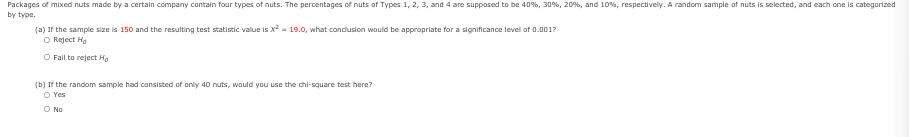 Packages of mixed nuts made by a certain company contain four types of nuts. The percentages of nuts of Types 1, 2, 3, and 4 are suppased to be 40%, 30%, 20%, and 10%s, respectively. A random sample of nuts is selected, and each cne is categorized
by type.
(a) If the sample size is 150 and the resulting test statistic value is x - 19.0, what condlusion wauld be appropriate for a significance level of 0.001?
O Reject Ha
O Fail to reject Hg
(b) If the random sample had consisted of only 40 nuts, would you use the chi-square test here?
O Yes
O No

