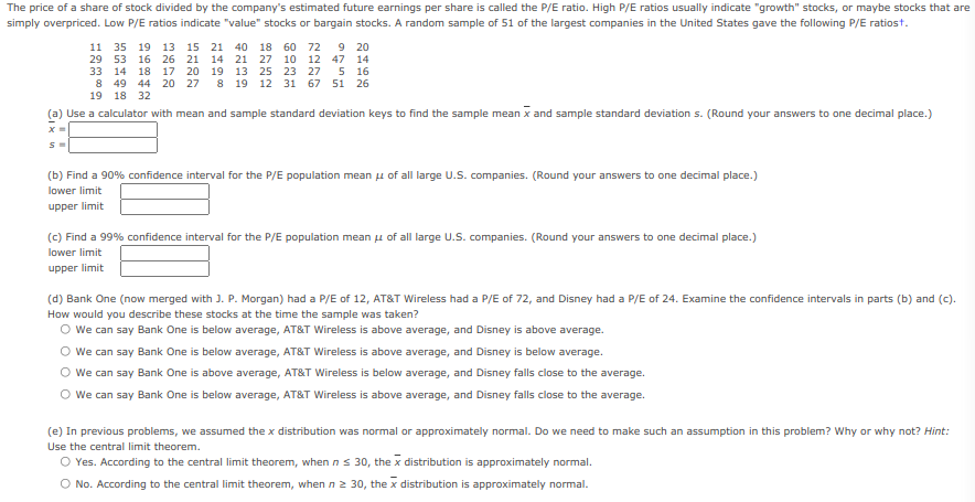 The price of a share of stock divided by the company's estimated future earnings per share is called the P/E ratio. High P/E ratios usually indicate "growth" stocks, or maybe stocks that are
simply overpriced. Low P/E ratios indicate "value" stocks or bargain stocks. A random sample of 51 of the largest companies in the United States gave the following P/E ratiost.
9 20
11 35 19 13 15 21
29 53 16 26 21 14 21 27 10 12 47 14
40 18 60 72
33 14
8 49
5 16
8 19 12 31 67 51 26
18 17 20 19 13 25 23 27
44 20 27
19 18 32
(a) Use a calculator with mean and sample standard deviation keys to find the sample mean x and sample standard deviation s. (Round your answers to one decimal place.)
(b) Find a 90% confidence interval for the P/E population mean u of all large U.S. companies. (Round your answers to one decimal place.)
lower limit
upper limit
(c) Find a 99% confidence interval for the P/E population mean u of all large U.S. companies. (Round your answers to one decimal place.)
lower limit
upper limit
(d) Bank One (now merged with J. P. Morgan) had a P/E of 12, AT&T Wireless had a P/E of 72, and Disney had a P/E of 24. Examine the confidence intervals in parts (b) and (c).
How would you describe these stocks at the time the sample was taken?
We can say Bank One is below average, AT&T Wireless is above average, and Disney is above average.
We can say Bank One is below average, AT&T Wireless is above average, and Disney is below average.
O We can say Bank One is above average, AT&T Wireless is below average, and Disney falls close to the average.
O We can say Bank One is below average, AT&T Wireless is above average, and Disney falls close to the average.
(e) In previous problems, we assumed the x distribution was normal or approximately normal. Do we need to make such an assumption in this problem? Why or why not? Hint:
Use the central limit theorem.
O Yes. According to the central limit theorem, when ns 30, the x distribution is approximately normal.
O No. According to the central limit theorem, when n 2 30, the x distribution is approximately normal.
