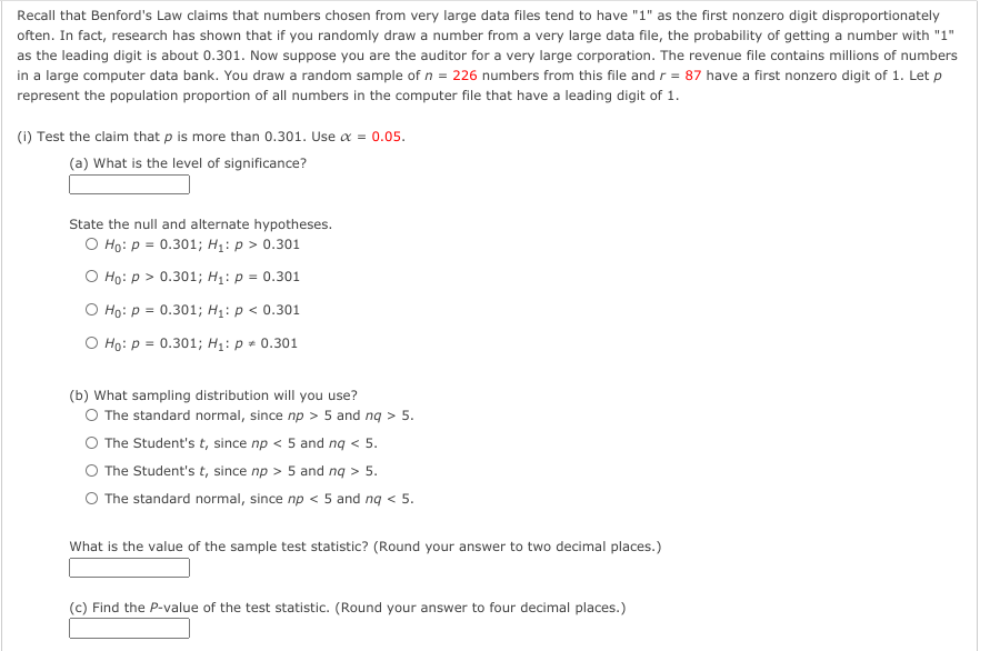 Recall that Benford's Law claims that numbers chosen from very large data files tend to have "1" as the first nonzero digit disproportionately
often. In fact, research has shown that if you randomly draw a number from a very large data file, the probability of getting a number with "1"
as the leading digit is about 0.301. Now suppose you are the auditor for a very large corporation. The revenue file contains millions of numbers
in a large computer data bank. You draw a random sample of n = 226 numbers from this file and r = 87 have a first nonzero digit of 1. Let p
represent the population proportion of all numbers in the computer file that have a leading digit of 1.
(1) Test the claim that p is more than 0.301. Use a = 0.05.
(a) What is the level of significance?
State the null and alternate hypotheses.
O Ho: p = 0.301; H1: p > 0.301
O Ho: p > 0.301; H1: p = 0.301
O Ho: p = 0.301; H1: p < 0.301
O Ho: p = 0.301; H1: p + 0.301
(b) What sampling distribution will you use?
O The standard normal, since np > 5 and ng > 5.
O The Student's t, since np < 5 and ng < 5.
O The Student's t, since np > 5 and ng > 5.
O The standard normal, since np < 5 and ng < 5.
What is the value of the sample test statistic? (Round your answer to two decimal places.)
(c) Find the P-value of the test statistic. (Round your answer to four decimal places.)
