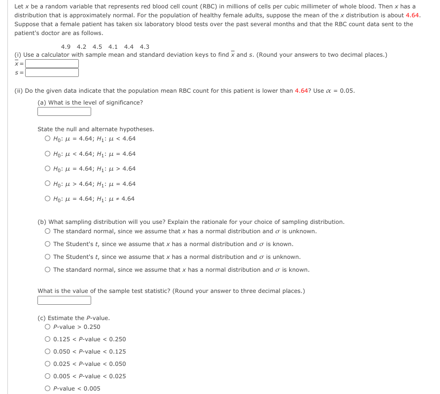 Let x be a random variable that represents red blood cell count (RBC) in millions of cells per cubic millimeter of whole blood. Then x has a
distribution that is approximately normal. For the population of healthy female adults, suppose the mean of the x distribution is about 4.64.
Suppose that a female patient has taken six laboratory blood tests over the past several months and that the RBC count data sent to the
patient's doctor are as follows.
4.9 4.2 4.5 4.1 4.4 4.3
(1) Use a calculator with sample mean and standard deviation keys to find x and s. (Round your answers to two decimal places.)
x=|
S=
(ii) Do the given data indicate that the population mean RBC count for this patient is lower than 4.64? Use a = 0.05.
(a) What is the level of significance?
State the null and alternate hypotheses.
Ο Hg: μ= 4.64; H1: μ< 4.64
Ho: H < 4.64; H1: µ = 4.64
O Ho: H = 4.64; H1: µ > 4.64
Ο Ηρ: μ> 4.64; H1: μ = 4.64
Ho: u = 4.64; H1: u * 4.64
(b) What sampling distribution will you use? Explain the rationale for your choice of sampling distribution.
O The standard normal, since we assume that x has a normal distribution and o is unknown.
The Student's t, since we assume that x has a normal distribution and o is known.
The Student's t, since we assume that x has a normal distribution and o is unknown.
O The standard normal, since we assume that x has a normal distribution and o is known.
What is the value of the sample test statistic? (Round your answer to three decimal places.)
(c) Estimate the P-value.
O P-value > 0.250
O 0.125 < P-value < 0.250
O 0.050 < P-value < 0.125
O 0.025 < P-value < 0.050
0.005 < P-value < 0.025
O P-value < 0.005
