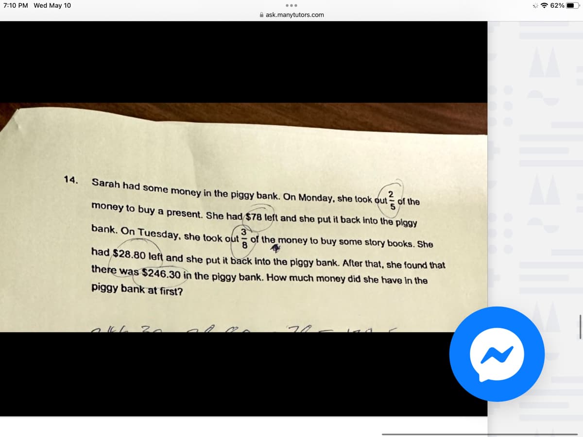 7:10 PM Wed May 10
14.
ask.manytutors.com
Sarah had some money in the piggy bank. On Monday, she took out
money to buy a present. She had $78 left and she put it back into the piggy
20
of the
3
8
of the money to buy some story books. She
bank. On Tuesday, she took out
had $28.80 left and she put it back into the piggy bank. After that, she found that
there was $246.30 in the piggy bank. How much money did she have in the
piggy bank at first?
62%