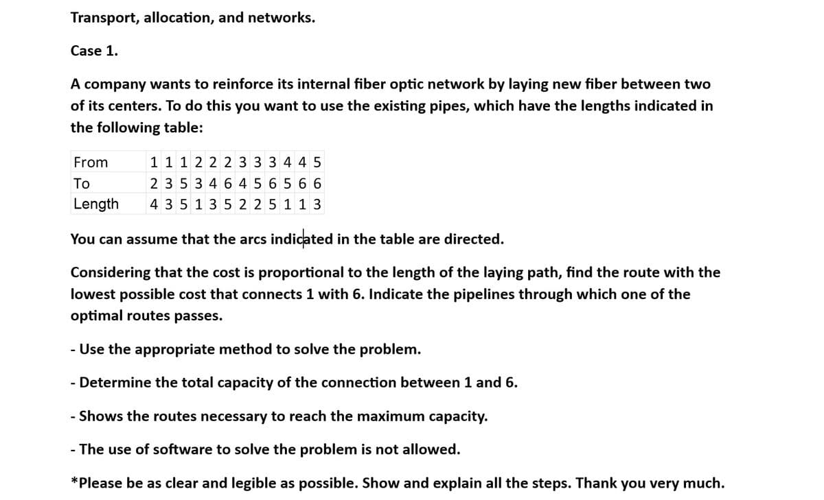 Transport, allocation, and networks.
Case 1.
A company wants to reinforce its internal fiber optic network by laying new fiber between two
of its centers. To do this you want to use the existing pipes, which have the lengths indicated in
the following table:
From
To
Length
1 1 1 2 2 2 3 3 3 4 4 5
2 3 5 3 4 6 4 5 6 5 6 6
4 3 5 13 5 2 2 5 1 1 3
You can assume that the arcs indicated in the table are directed.
Considering that the cost is proportional to the length of the laying path, find the route with the
lowest possible cost that connects 1 with 6. Indicate the pipelines through which one of the
optimal routes passes.
Use the appropriate method to solve the problem.
Determine the total capacity of the connection between 1 and 6.
- Shows the routes necessary to reach the maximum capacity.
- The use of software to solve the problem is not allowed.
*Please be as clear and legible as possible. Show and explain all the steps. Thank you very much.