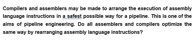 Compilers and assemblers may be made to arrange the execution of assembly
language instructions in a safest possible way for a pipeline. This is one of the
aims of pipeline engineering. Do all assemblers and compilers optimize the
same way by rearranging assembly language instructions?