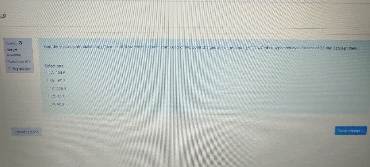 Question 8
Find the electric potential energy (in units of J stoted in a
stem composed of two point charges o9.7 uc and g-11.1 uc when separated by a distance of 3.5 mm between them.
Not yet
answered
Marked out of 6
Select one:
F Flag question
OA. 104,6
OB. 169.2
OC. 275.9
OD. 61.5
OE. 50.8
Previous page
Finish attempt.
