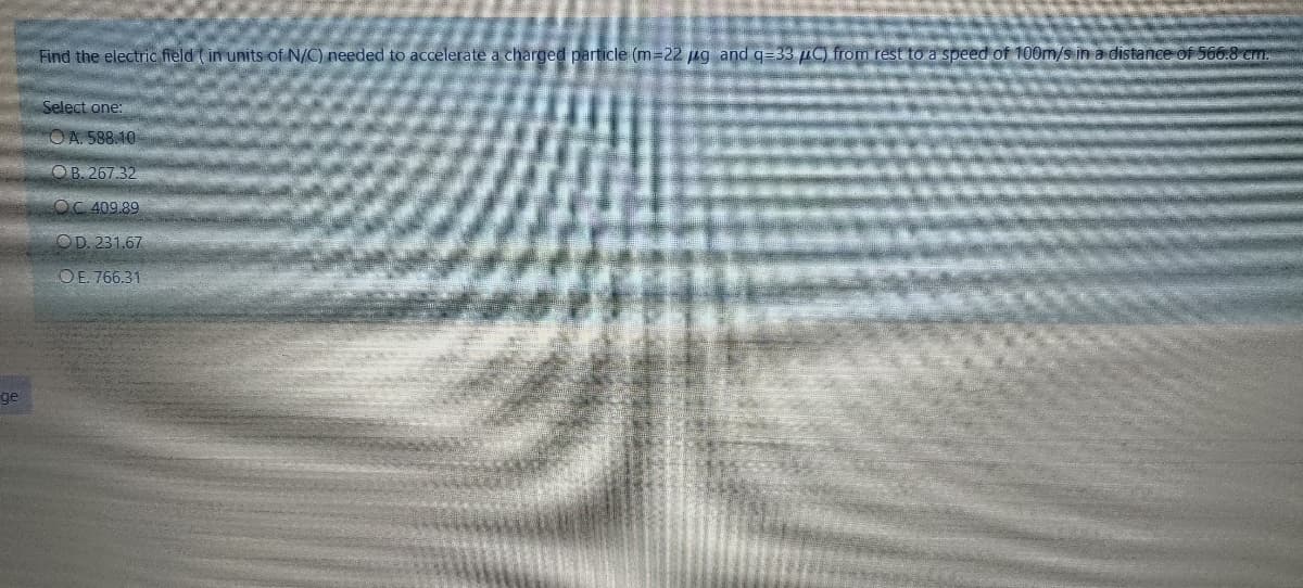 Find the electric field ( in units of N/C) needed to accelerate a charged particle (m=22 ug and q=33 µC) from rest to a speed of 100m/s in a distance of 566.8 cm.
Select one:
OA. 588.10
OB. 267.32
OC 409.89
OD. 231.67
OE. 766.31
ge
