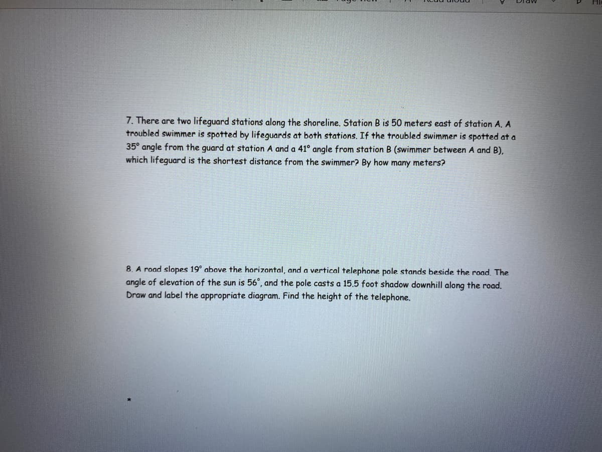 7. There are two lifeguard stations along the shoreline. Station B is 50 meters east of station A. A
troubled swimmer is spotted by lifeguards at both stations. If the troubled swimmer is spotted at a
35° angle from the guard at station A anda 41° angle from station B (swimmer between A and B),
which lifeguard is the shortest distance from the swimmer? By how many meters?
8. A road slopes 19° above the horizontal, and a vertical telephone pole stands beside the road. The
angle of elevation of the sun is 56°, and the pole casts a 15.5 foot shadow downhill along the road,
Draw and label the appropriate diagram. Find the height of the telephone.

