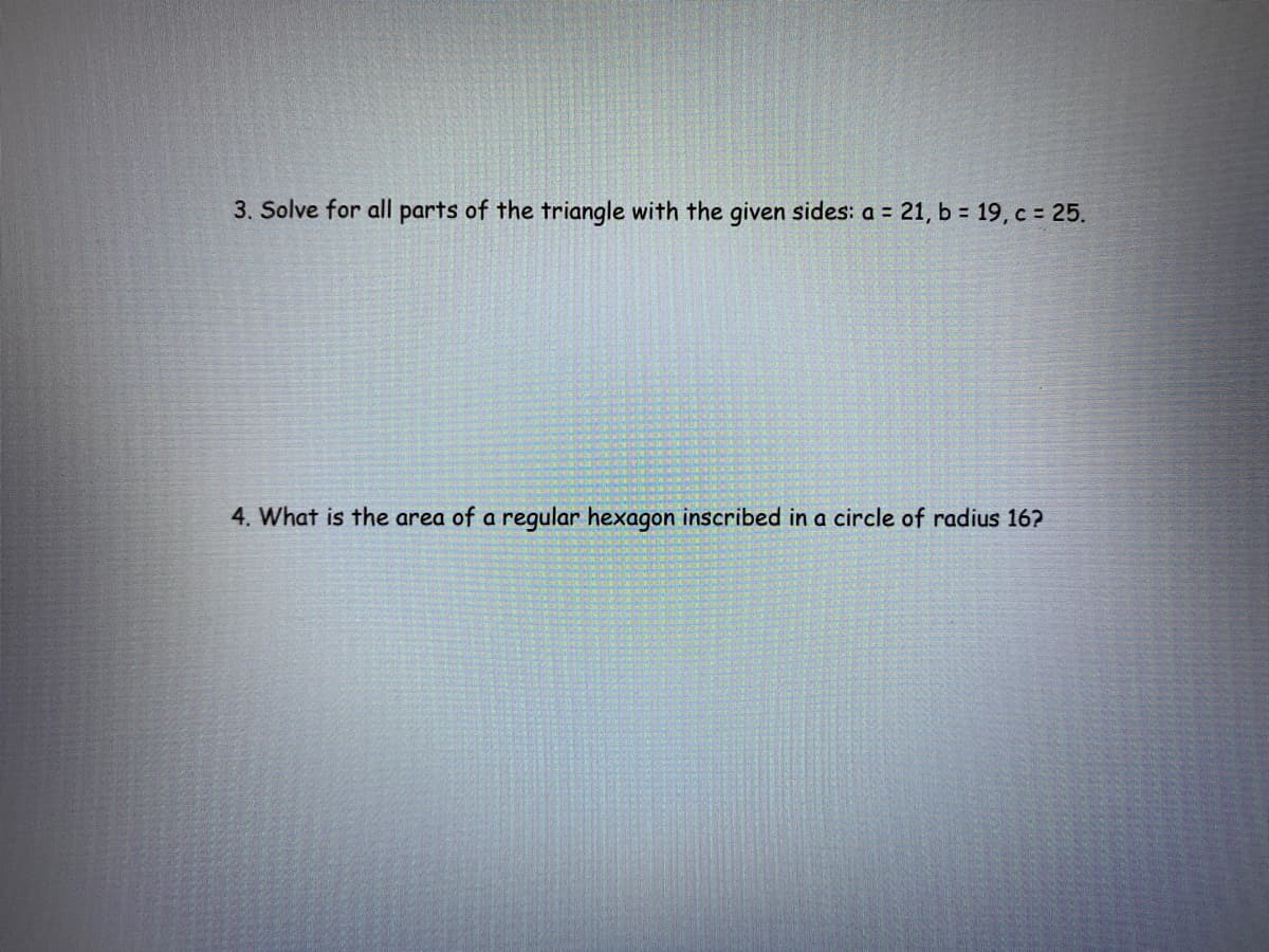 3. Solve for all parts of the triangle with the given sides: a 21, b = 19, c = 25.
4. What is the area of a regular hexagon inscribed in a circle of radius 16?
