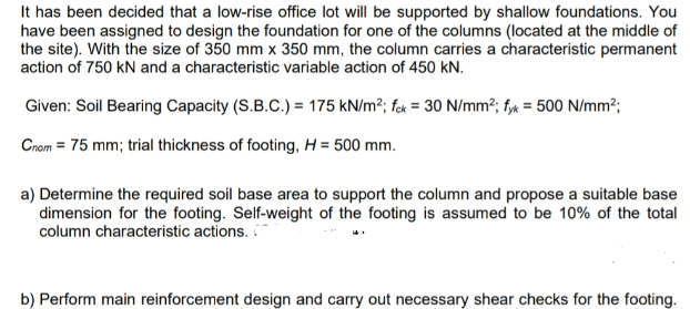 It has been decided that a low-rise office lot will be supported by shallow foundations. You
have been assigned to design the foundation for one of the columns (located at the middle of
the site). With the size of 350 mm x 350 mm, the column carries a characteristic permanent
action of 750 kN and a characteristic variable action of 450 kN.
Given: Soil Bearing Capacity (S.B.C.) = 175 kN/m²; fck = 30 N/mm²; fyx = 500 N/mm²;
Cnom = 75 mm; trial thickness of footing, H = 500 mm.
a) Determine the required soil base area to support the column and propose a suitable base
dimension for the footing. Self-weight of the footing is assumed to be 10% of the total
column characteristic actions.
b) Perform main reinforcement design and carry out necessary shear checks for the footing.