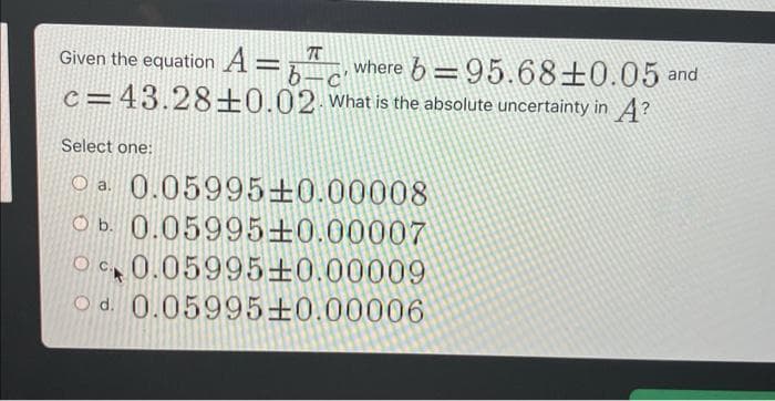 T
Given the equation Abc where b=95.68±0.05 and
c=43.28+0.02. What is the absolute uncertainty in A?
Select one:
O a
0.05995±0.00008
Ob.
0.05995±0.00007
OC 0.05995±0.00009
c.
Od. 0.05995±0.00006