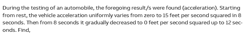 During the testing of an automobile, the foregoing result/s were found (acceleration). Starting
from rest, the vehicle acceleration uniformly varies from zero to 15 feet per second squared in 8
seconds. Then from 8 seconds it gradually decreased to 0 feet per second squared up to 12 sec-
onds. Find,