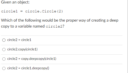 Given an object:
circlel = circle.Circle (2)
Which of the following would be the proper way of creating a deep
copy to a variable named circle2?
O circle2 = circle1
circle2.copy(circle1)
circle2 = copy.deepcopy(circle1)
circle2 = circle1.deepcopy()