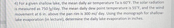 4) For a given shallow lake, the mean daily air temperature Ta is 60°F. The solar radiation
is measured as 750 ly/day. The mean daily dew point temperature is 55°F, and the wind
movement at 6 in. above the pan rim is 300 mi/ day. Using the monograph for shallow-
lake evaporation (in lecture), determine the daily lake evaporation in inches.