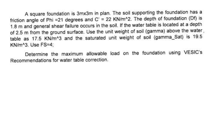 A square foundation is 3mx3m in plan. The soil supporting the foundation has a
friction angle of Phi =21 degrees and C = 22 KN/m^2. The depth of foundation (Df) is
1.8 m and general shear failure occurs in the soil. If the water table is located at a depth
of 2.5 m from the ground surface. Use the unit weight of soil (gamma) above the water,
table as 17.5 KN/m^3 and the saturated unit weight of soil (gamma_Sat) is 19.5
KN/m^3. Use FS=4;
Determine the maximum allowable load on the foundation using VESIC's
Recommendations for water table correction.