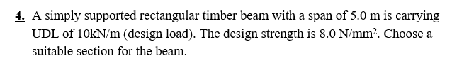 4. A simply supported rectangular timber beam with a span of 5.0 m is carrying
UDL of 10kN/m (design load). The design strength is 8.0 N/mm². Choose a
suitable section for the beam.