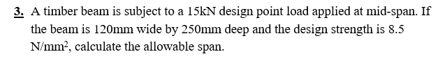 3. A timber beam is subject to a 15kN design point load applied at mid-span. If
the beam is 120mm wide by 250mm deep and the design strength is 8.5
N/mm², calculate the allowable span.