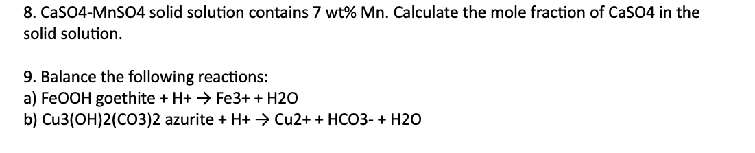 8. CaSO4-MnSO4 solid solution contains 7 wt% Mn. Calculate the mole fraction of CaSO4 in the
solid solution.
9. Balance the following reactions:
a) FeOOH goethite + H+ → Fe3+ + H2O
b) Cu3(OH)2(CO3)2 azurite + H+ → Cu2+ + HCO3- + H2O