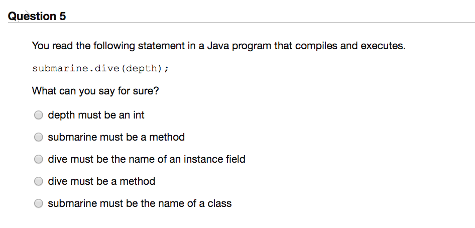 Question 5
You read the following statement in a Java program that compiles and executes.
submarine.dive (depth);
What can you say for sure?
O depth must be an int
submarine must be a method
dive must be the name of an instance field
dive must be a method
submarine must be the name of a class