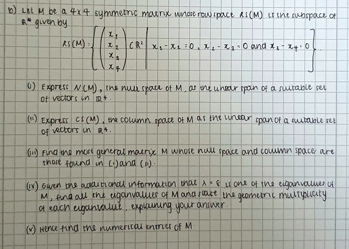 ) Let M be a 4x4 summetric matrix wndre now space RS (M) is the subspace CE
R* given by
RS (M):
O Express N(M), the nuu space of M, as ihe unear span Of a sultable set
of vectors in Rt.
(1)
Express Cs (M), the column space of M as the Lynear span of a sutable set
Of vectors in RA.
1) Find the mare general matrix M whose nuul space and coumn space are
those found in (:)and ().
V) Gwen the additiondl information that a=
M, Aind all the eiganvaluuer of M and state the geormetnc multipiuty
Of each eiganvalue, explauning your answer.
M one 어 tne egounvaumer 어
Hence ind the numericau entrier of M
