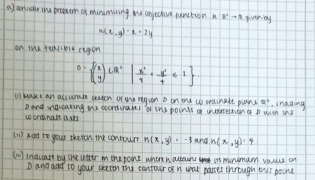 consider ine proDAem of minimisunng the objective function n R→R given by
on the teasible
region
O Make an aCcurate sketch of ne requon D on the cw ordinate plane TR?, ihading
D ond naicating ine coordinates "of the pounti of incersection of D with une
w ordinate axer.
(1)Add to your sketch the contours n(x, y) = - 3 and n(x, y)- 4
( Indicate by the letter m the point where nattains pes (ts minimum value on
Dand add to your sketth the contour of n that passes through this point
