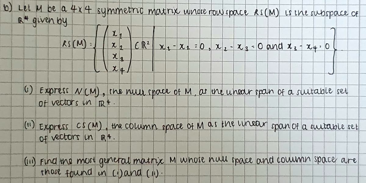 b) Let M be a 4x4 symmetrio matrix wndre now space RS(M) is the subspace of
R* given by
RS (M):
EIR X1-X=0, x2-X3-0 and X3 X4: 0
) Express NCM), the nuu space of M, as tne unedr spoin of a sultable set
of vectors in R.
(1)
EXpress CS(M), the column space of M as the Lunear spon of a suutable set
Of vectors in RA.
Find the mare general matrix M whose nuu space and couumn space are
those found un (:)and ().
