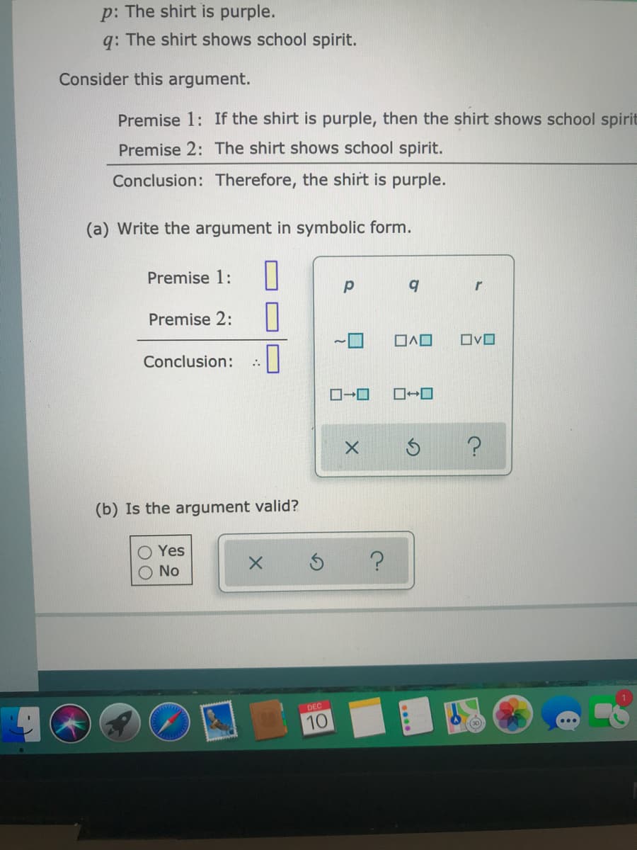 p: The shirt is purple.
q: The shirt shows school spirit.
Consider this argument.
Premise 1: If the shirt is purple, then the shirt shows school spirit
Premise 2: The shirt shows school spirit.
Conclusion: Therefore, the shirt is purple.
(a) Write the argument in symbolic form.
Premise 1:
r
Premise 2:
ロヘロ
ロvロ
Conclusion:
ロ→ロ
(b) Is the argument valid?
O Yes
O No
DEC
10
