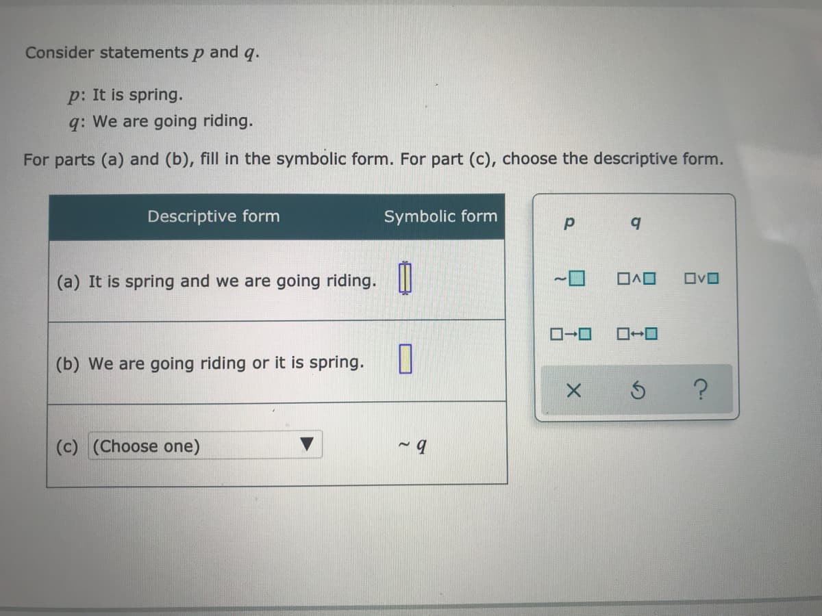 Consider statements
and
q.
p: It is spring.
q: We are going riding.
For parts (a) and (b), fill in the symbolic form. For part (c), choose the descriptive form.
Descriptive form
Symbolic form
(a) It is spring and we are going riding.
(b) We are going riding or it is spring.
(c) (Choose one)
