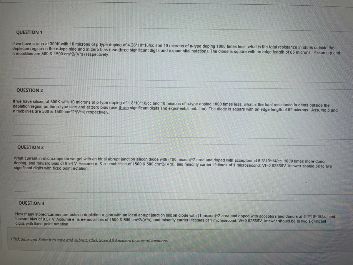QUESTION 1
If we have silicon at 300K with 10 microns of p-type doping of 4.26*10^18/cc and 10 microns of n-type doping 1000 times less, what is the total resistance in ohms outside the
depletion region on the n-type side and at zero bias (use three significant digits and exponential notation). The diode is square with an edge length of 65 microns. Assume p and
n mobilities are 500 & 1500 cm^2/(V*s) respectively.
QUESTION 2
If we have silicon at 300K with 10 microns of p-type doping of 1.8*10^18/cc and 10 microns of n-type doping 1000 times less, what is the total resistance in ohms outside the
depletion region on the p-type side and at zero bias (use three significant digits and exponential notation). The diode is square with an edge length of 62 microns. Assume p and
n mobilities are 500 & 1500 cm^2/(V*s) respectively.
QUESTION 3
What current in microamps do we get with an ideal abrupt junction silicon diode with (100 micron)^2 area and doped with acceptors at 6.3*10^14/cc, 1000 times more donor
doping, and forward bias of 0.54 V. Assume e- & e+ mobilities of 1500 & 500 cm^2/(V*s), and minority carrier lifetimes of 1 microsecond. Vt=0.02585V, Answer should be to two
significant digits with fixed point notation.
QUESTION 4
How many stored carriers are outside depletion region with an ideal abrupt junction silicon diode with (1 micron)^2 area and doped with acceptors and donors at 6.1*10^15/cc, and
forward bias of 0.57 V. Assume e- & e+ mobilities of 1500 & 500 cm^2/(V*s), and minority carrier lifetimes of 1 microsecond. Vt=0.02585V, Answer should be to two significant
digits with fixed point notation.
Click Save and Submit to save and submit. Click Save All Answers to save all answers.
