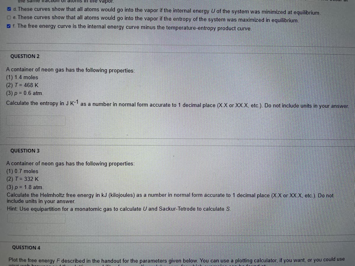 the same iraction Of atoms in he vapor.
a d. These curves show that all atoms would go into the vapor if the internal energy U of the system was minimized at equilibrium.
Oe These curves show that all atoms would go into the vapor if the entropy of the system was maximized in equilibrium.
O f. The free energy curve is the internal energy curve minus the temperature-entropy product curve.
QUESTION 2
A container of neon gas has the following properties:
(1) 1.4 moles
(2) T= 468 K
(3) p = 0.6 atm.
Calculate the entropy in J K- as a number in normal form accurate to 1 decimal place (X.X or XX.X, etc.). Do not include units in your answer.
QUESTION 3
A container of neon gas has the following properties:
(1) 0.7 moles
(2) T = 332 K
(3) p = 1.8 atm
Calculate the Helmholtz free energy in kJ (kilojoules) as a number in normal form accurate to 1 decimal place (X.X or XX.X, etc.). Do not
include units in your answer.
Hint: Use equipartition for a monatomic gas to calculate U and Sackur-Tetrode to calculate S.
QUESTION 4
Plot the free energy F described in the handout for the parameters given below. You can use a plotting calculator, if you want, or you could use
MOur wob h
