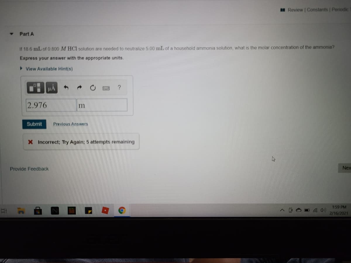 n Review | Constants Periodic
Part A
If 18.6 mL of 0.800 M HCI solution are needed to neutralize 5.00 mL of a household ammonia solution. what is the molar concentration of the ammonia?
Express your answer with the appropriate units.
>View Available Hint(s)
HA
?
2.976
Submit
Previous Answers
X Incorrect; Try Again; 5 attempts remaining
Provide Feedback
Nex
1:59 PM
((口ツ
2/16/2021
