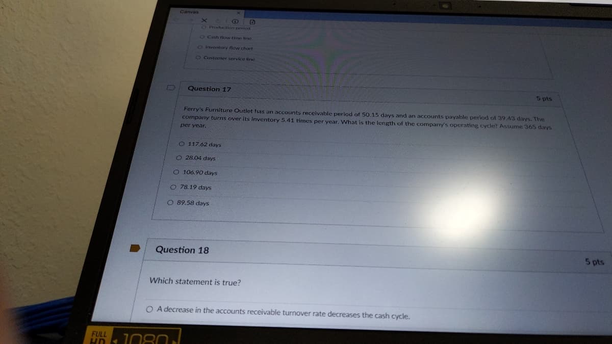 FULL
HD S
B
Canvas
O B
O Production period
O Cash flow time line.
O Inventory flow chart
O Customer service line
Question 17
1080
Ferry's Furniture Outlet has an accounts receivable period of 50.15 days and an accounts payable period of 39.43 days. The
company turns over its inventory 5.41 times per year. What is the length of the company's operating cycle? Assume 365 days
per year.
O 117.62 days
O 28.04 days
O 106.90 days
O 78.19 days
O 89.58 days
Question 18
Which statement is true?
O A decrease in the accounts receivable turnover rate decreases the cash cycle.
5 pts
5 pts
