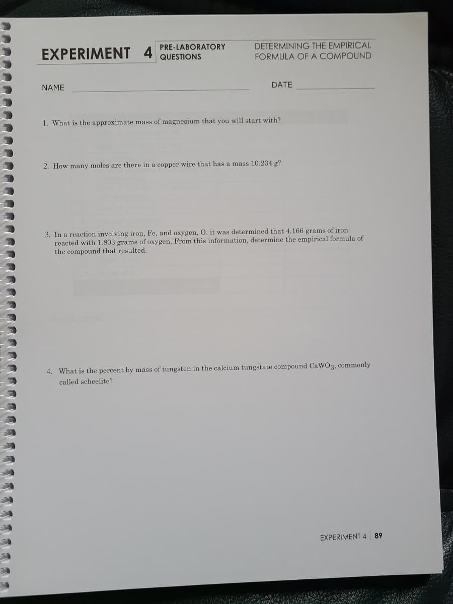 PRE-LABORATORY
DETERMINING THE EMPIRICAL
EXPERIMENT 4
QUESTIONS
FORMULA OF A COMPOUND
DATE
NAME
1. What is the approximate mass of magnesium that you will start with?
2. How many moles are there in a copper wire that has a mass 10.234 g?
3. In a reaction involving iron, Fe, and oxygen, O. it was determined that 4.166 grams of iron
reacted with 1.803 grams of oxygen. From this information, determine the empirical formula of
the compound that resulted.
4. What is the percent by mass of tungsten in the calcium tungstate compound CaWO3, commonly
called scheelite?
EXPERIMENT 4
89
