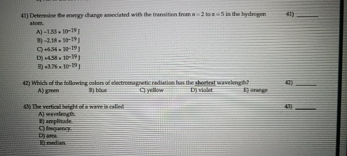 41) Determine the energy change associated with the transition from n =2 to n=5 in the hydrogen
40
atom.
A) -1.53 x 10-19 J
B) -2.18 x 10-19 J
C) +6.54 x 10-19J
D) +4.58 x 10-19 j
E) +3.76 x 10-19
42) Which of the following colors of electromagneltic radiation has the shortest wavelength?
A) green
42
B) blue
) yellow
D) violet
43) The vertical height of a waye is called
A) wavelength.
B) amplitude.
C) frequency.
D) area.
E) median.
43
