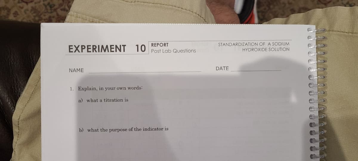 STANDARDIZATION OF A SODIUM
HYDROXIDE SOLUTION
REPORT
EXPERIMENT 10 Post Lab Questions
DATE
NAME
1. Explain, in your own words:
a) what a titration is
b) what the purpose of the indicator is
