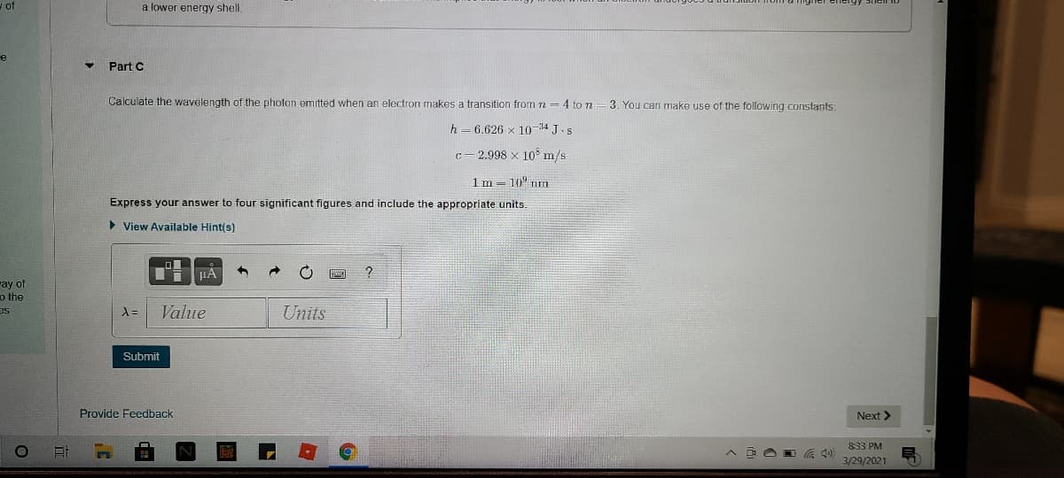 - of
a lower energy shell.
e
Part C
Calculate the wavelength of the photon emitted when an electron makes a transition from n =4 to n
3. You can make use of the following constants:
h=6.626 x 10-34 J.s
c- 2.998 x 10° m/s
1m = 10° m
Express your answer to four significant figures and include the appropriate units.
> View Available Hint(s)
Ti HA
ray of
o the
Value
Units
se
Submit
Provide Feedback
Next >
833 PM
3/29/2021
